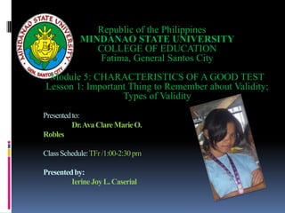 Republic of the Philippines
            MINDANAO STATE UNIVERSITY
               COLLEGE OF EDUCATION
                Fatima, General Santos City
 Module 5: CHARACTERISTICS OF A GOOD TEST
Lesson 1: Important Thing to Remember about Validity;
                  Types of Validity
Presented to:
          Dr. Ava Clare Marie O.
Robles

Class Schedule: TFr /1:00-2:30 pm

Presented by:
         Ierine Joy L. Caserial
 
