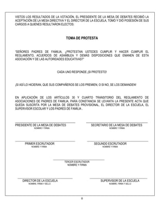 8
VISTOS LOS RESULTADOS DE LA VOTACIÓN, EL PRESIDENTE DE LA MESA DE DEBATES RECIBIÓ LA
ACEPTACIÓN DE LA MESA DIRECTIVA Y EL DIRECTOR DE LA ESCUELA, TOMÓ Y DIÓ POSESIÓN DE SUS
CARGOS A QUIENES RESULTARON ELECTOS:
TOMA DE PROTESTA
“SEÑORES PADRES DE FAMILIA, ¿PROTESTAN USTEDES CUMPLIR Y HACER CUMPLIR EL
REGLAMENTO, ACUERDOS DE ASAMBLEA Y DEMÁS DISPOSICIONES QUE EMANEN DE ESTA
ASOCIACIÓN Y DE LAS AUTORIDADES EDUCATIVAS?”
CADA UNO RESPONDE ¡SI PROTESTO!
¡SI ASÍ LO HICIERAN, QUE SUS COMPAÑEROS SE LOS PREMIEN, O SI NO, SE LOS DEMANDEN!
EN APLICACIÓN DE LOS ARTÍCULOS 30 Y CUARTO TRANSITORIO DEL REGLAMENTO DE
ASOCIACIONES DE PADRES DE FAMILIA, PARA CONSTANCIA SE LEVANTA LA PRESENTE ACTA QUE
QUEDA SUSCRITA POR LA MESA DE DEBATES PROVISIONAL, EL DIRECTOR DE LA ESCUELA, EL
SUPERVISOR ESCOLAR Y LOS PADRES DE FAMILIA .
_________________________________________ __________________________________________
PRESIDENTE DE LA MESA DE DEBATES SECRETARIO DE LA MESA DE DEBATES
NOMBRE Y FIRMA NOMBRE Y FIRMA
_________________________________________________ __________________________________________________
PRIMER ESCRUTADOR SEGUNDO ESCRUTADOR
NOMBRE Y FIRMA NOMBRE Y FIRMA
__________________________________________
TERCER ESCRUTADOR
NOMBRE Y FIRMA
_____________________________________________ _______________________________________________
DIRECTOR DE LA ESCUELA SUPERVISOR DE LA ESCUELA
NOMBRE, FIRMA Y SELLO NOMBRE, FIRMA Y SELLO
 