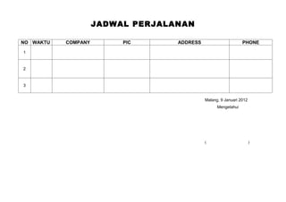 JADWAL PERJALANAN

NO WAKTU   COMPANY        PIC      ADDRESS                      PHONE

1



2



3


                                             Malang, 9 Januari 2012
                                                   Mengetahui




                                             (                        )
 