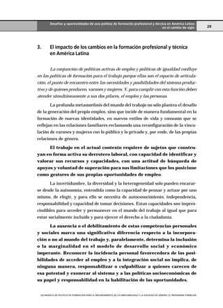 Desafíos y oportunidades de una política de formación profesional y técnica en América Latina
                                                                                en el cambio de siglo                       29




3.      El impacto de los cambios en la formación profesional y técnica
        en América Latina

        La conjunción de políticas activas de empleo y políticas de igualdad confluye
en las políticas de formación para el trabajo porque ellas son el espacio de articula-
ción, el punto de encuentro entre las necesidades y posibilidades del sistema produc-
tivo y de quienes producen, varones y mujeres. Y, para cumplir con esta función deben
atender simultáneamente a sus dos pilares, el empleo y las personas.

        La profunda metamorfosis del mundo del trabajo no sólo plantea el desafío
de la generación del propio empleo, sino que incide de manera fundamental en la
formación de nuevas identidades, en nuevos estilos de vida y consumo que se
reflejan en las relaciones familiares reclamando una reconfiguración de la vincu-
lación de varones y mujeres con lo público y lo privado y, por ende, de las propias
relaciones de género.

        El trabajo en el actual contexto requiere de sujetos que constru-
yan en forma activa su derrotero laboral, con capacidad de identificar y
valorar sus recursos y capacidades, con una actitud de búsqueda de
apoyos y voluntad de superación para sus limitaciones que los posicione
como gestores de sus propias oportunidades de empleo.

        La incertidumbre, la diversidad y la heterogeneidad solo pueden encarar-
se desde la autonomía, entendida como la capacidad de pensar y actuar por uno
mismo, de elegir, y para ello se necesita de autoconocimiento, independencia,
responsabilidad y capacidad de tomar decisiones. Estas capacidades son impres-
cindibles para acceder y permanecer en el mundo del trabajo al igual que para
estar socialmente incluido y para ejercer el derecho a la ciudadanía.

        La ausencia o el debilitamiento de estas competencias personales
y sociales marca una significativa diferencia respecto a la incorpora-
ción o no al mundo del trabajo y, paralelamente, determina la inclusión
o la marginalidad en el modelo de desarrollo social y económico
imperante. Reconocer la incidencia personal favorecedora de las posi-
bilidades de acceder al empleo y a la integración social no implica, de
ninguna manera, responsabilizar o culpabilizar a quienes carecen de
esa potestad y exonerar al sistema y a las políticas socioeconómicas de
su papel y responsabilidad en la habilitación de las oportunidades.


 UN MODELO DE POLÍTICA DE .ORMACIÓN PARA EL MEJORAMIENTO DE LA EMPLEABILIDAD Y LA EQUIDAD DE GÉNERO: EL PROGRAMA .ORMUJER
 