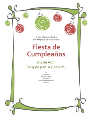 Ariana Rodríguez Castro
   Tiene el placer de invitarle a su



 Fiesta de
Cumpleaños
      el 1 de Abril
De 9:00 p.m. a 3:00 a.m.
                   Sr.
                Oswaldo
             Alarcón Vallejo
               Guayaquil
         oalarco@espol.edu.ec
                2269332
 