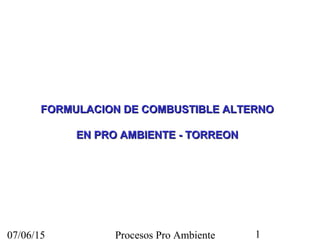 07/06/15 Procesos Pro Ambiente 1
FORMULACION DE COMBUSTIBLE ALTERNOFORMULACION DE COMBUSTIBLE ALTERNO
EN PRO AMBIENTE - TORREONEN PRO AMBIENTE - TORREON
 