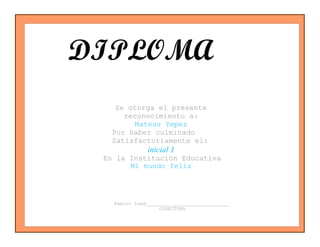 Ramiro Lema_____________________________
DIRECTORA
Se otorga el presente
reconocimiento a:
Mateus Yepez
Por haber culminado
Satisfactoriamente el:
inicial 1
En la Institución Educativa
Mi mundo feliz
DIPLOMA
po
 