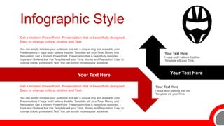 Infographic Style
Your Text Here
I hope and I believe that this
Template will your Time.
Your Text Here Your Text Here
You can simply impress your audience and add a unique zing and appeal to your
Presentations. I hope and I believe that this Template will your Time, Money and
Reputation. Get a modern PowerPoint Presentation that is beautifully designed. I
hope and I believe that this Template will your Time, Money and Reputation. Easy to
change colors, photos and Text. You can simply impress your audience.
Get a modern PowerPoint Presentation that is beautifully designed.
Easy to change colors, photos and Text.
You can simply impress your audience and add a unique zing and appeal to your
Presentations. I hope and I believe that this Template will your Time, Money and
Reputation. Get a modern PowerPoint Presentation that is beautifully designed. I
hope and I believe that this Template will your Time, Money and Reputation. Easy to
change colors, photos and Text. You can simply impress your audience.
Get a modern PowerPoint Presentation that is beautifully designed.
Easy to change colors, photos and Text.
Your Text Here
I hope and I believe that this
Template will your Time.
 
