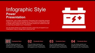 Infographic Style
Example Text : Get a modern PowerPoint Presentation that is beautifully designed.
I hope and I believe that this Template will your Time, Money and Reputation. Easy
to change colors, photos and Text. You can simply impress your audience and add
a unique zing and appeal to your Presentations.
You can simply impress your audience and add a unique zing and appeal to your
Presentations. Easy to change colors, photos and Text.
Power
Presentation
01
You can simply impress your
audience and add a unique zing
and appeal to your Presentations.
02
You can simply impress your
audience and add a unique zing
and appeal to your Presentations.
03
You can simply impress your
audience and add a unique zing
and appeal to your Presentations.
04
You can simply impress your
audience and add a unique zing
and appeal to your Presentations.
Contents Here Contents Here Contents Here Contents Here
 