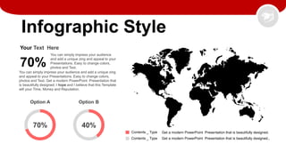 Infographic Style
70%
Your Text Here
You can simply impress your audience
and add a unique zing and appeal to your
Presentations. Easy to change colors,
photos and Text.
You can simply impress your audience and add a unique zing
and appeal to your Presentations. Easy to change colors,
photos and Text. Get a modern PowerPoint Presentation that
is beautifully designed. I hope and I believe that this Template
will your Time, Money and Reputation.
Option A Option B
40%
70%
Contents _ Type
Contents _ Type
Get a modern PowerPoint Presentation that is beautifully designed.
Get a modern PowerPoint Presentation that is beautifully designed..
 