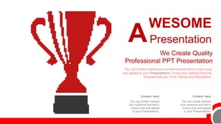 Content Here
You can simply impress
your audience and add a
unique zing and appeal
to your Presentations.
Content Here
You can simply impress
your audience and add a
unique zing and appeal
to your Presentations.
You can simply impress your audience and add a unique zing
and appeal to your Presentations. I hope and I believe that this
Template will your Time, Money and Reputation.
We Create Quality
Professional PPT Presentation
WESOME
Presentation
A
 