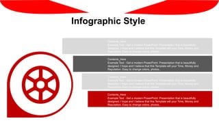 Infographic Style
Example Text : Get a modern PowerPoint Presentation that is beautifully
designed. I hope and I believe that this Template will your Time, Money and
Reputation. Easy to change colors, photos..
Contents_Here
Example Text : Get a modern PowerPoint Presentation that is beautifully
designed. I hope and I believe that this Template will your Time, Money and
Reputation. Easy to change colors, photos..
Contents_Here
Example Text : Get a modern PowerPoint Presentation that is beautifully
designed. I hope and I believe that this Template will your Time, Money and
Reputation. Easy to change colors, photos..
Contents_Here
Example Text : Get a modern PowerPoint Presentation that is beautifully
designed. I hope and I believe that this Template will your Time, Money and
Reputation. Easy to change colors, photos..
Contents_Here
 