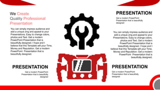 PRESENTATION
Get a modern PowerPoint
Presentation that is beautifully
designed
PRESENTATION
Get a modern PowerPoint
Presentation that is beautifully
designed
PRESENTATION
Get a modern PowerPoint
Presentation that is beautifully
designed
You can simply impress audience and
add a unique zing and appeal to your
Presentations. Easy to change colors,
photos and Text. Get a modern
PowerPoint Presentation that is
beautifully designed. I hope and I
believe that this Template will your Time,
Money and Reputation. Get a modern
PowerPoint Presentation that is
beautifully designed.
We Create
Quality Professional
Presentation
You can simply impress audience and
add a unique zing and appeal to your
Presentations. Easy to change colors,
photos and Text. Get a modern
PowerPoint Presentation that is
beautifully designed. I hope and I
believe that this Template will your Time,
Money and Reputation. Get a modern
PowerPoint Presentation that is
beautifully designed.
 