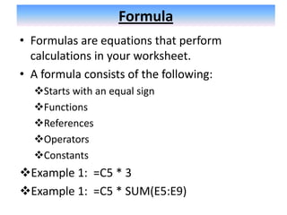 Formula
• Formulas are equations that perform
  calculations in your worksheet.
• A formula consists of the following:
  Starts with an equal sign
  Functions
  References
  Operators
  Constants
Example 1: =C5 * 3
Example 1: =C5 * SUM(E5:E9)
 