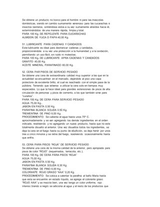 Se obtiene un producto no toxico para el hombre ni para las mascotas
domésticas, siendo en cambio sumamente venenoso para las cucarachas e
insectos rastreros, sintiéndose estos a su vez sumamente atraídos hacia él,
exterminándolos de una manera rápida, limpia y total.
PARA 100 Kg. DE REPELENTE PARA CUCARACHAS
ALMIDON DE YUCA O PAPA 40,00 Kg.
51. LUBRICANTE PARA CADENAS Y CANDADOS
Este lubricante es ideal para destrancar cadenas y candados,
proporcionándole a su vez una protección a la humanidad y a la oxidación,
permitiendo un uso fácil, sin ruido ni molestias.
PARA 100 Kg. DE LUBRICANTE APRA CADENAS Y CANDADOS
GRAFITO 40,00 Kg.
ACEITE MINERAL PARAFINADO 60,00 Kg.
52. CERA PAR PISOS DE SERVICIO PESADO
Se obtiene una cera de extraordinaria calidad muy superior a las que en la
actualidad se encuentran en el mercado, dejándole al piso una capa
protectora de excelente brillo, el cual es reactivado con el simple pase de la
pulidora. Teniendo que volverse a utilizar la cera solo en tiempos muy
espaciados. Lo que la hace ideal para grandes extensiones de pisos de alta
circulación de personas y pisos de cemento, a los que también sirve para
“curarlos”.
PARA 100 Kg. DE CERA PARA SERVICIO PESADO
AGUA 75,00 Kg..
JABON EN PASTA 0,50 Kg.
PARAFINA BLANCA SOLIDA 0,50 Kg.
TREMENTINA DE PINO 6,00 Kg.
PROCEDIMIENTO: Se calienta el agua hasta unos 70º C.
aproximadamente y se van agregando los demás ingredientes en el orden
indicado, revolviendo y no agregando un nuevo producto, hasta que no este
totalmente disuelto el anterior. Una vez disueltos todos los ingredientes, se
deja la cera en el fuego hasta su punto de ebullición, se deja hervir por unos
tres a cinco minutos y se retira del fuego, revolviendo ocasionalmente hasta
que enfríe.
53. CERA PARA PISOS “ROJA” DE SERVICIO PESADO
Se obtiene una cera de la misma calidad de la anterior, pero apropiada para
pisos de color “ROJO” (requemados, terracota, etc.).
PARA 100 Kg. DE CERA PARA PISOS “ROJA”
AGUA 75,00 Kg.
JABON EN PASTA 0,50 Kg.
PARAFINA BLANCA SOLIDA 6,30 Kg.
TREMENTINA DE PINO 6,00 Kg.
COLORANTE ROJO GRASO “AAA” 0,20 Kg.
PROCEDIMIENTO: Se coloca a calentar la parafina al baño Maria hasta
que esta se encuentre en estado líquido, se agrega el colorante graso
“ROJO AAA” y se mezcla bien, una vez tenga un color uniforme, rojo
intenso tirando a negro se adiciona al agua y el resto de los productos que
 