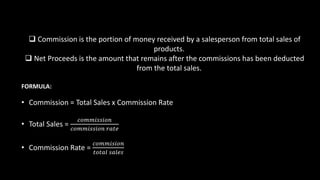  Commission is the portion of money received by a salesperson from total sales of
products.
 Net Proceeds is the amount that remains after the commissions has been deducted
from the total sales.
FORMULA:
• Commission = Total Sales x Commission Rate
• Total Sales =
𝑐𝑜𝑚𝑚𝑖𝑠𝑠𝑖𝑜𝑛
𝑐𝑜𝑚𝑚𝑖𝑠𝑠𝑖𝑜𝑛 𝑟𝑎𝑡𝑒
• Commission Rate =
𝑐𝑜𝑚𝑚𝑖𝑠𝑖𝑜𝑛
𝑡𝑜𝑡𝑎𝑙 𝑠𝑎𝑙𝑒𝑠
 