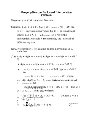 Gregory-Newton Backward Interpolation
Formula
Suppose, 𝑦 = 𝑓(𝑥) is a given function.
Suppose, 𝑓(𝑎), 𝑓(𝑎 + ℎ), 𝑓(𝑎 + 2ℎ), ………. , 𝑓(𝑎 + 𝑛ℎ) are
(𝑛 + 1) corresponding values for (𝑛 + 1) equidistant
values 𝑎, 𝑎 + ℎ, 𝑎 + 2ℎ,………. , 𝑎 + 𝑛ℎ of the
independent variable 𝑥 respectively, the interval of
differencing is ℎ.
Now, we consider, 𝑓(𝑥) is a nth degree polynomial in 𝑥,
such that
𝑓(𝑥) = 𝐴0 + 𝐴1(𝑥 − 𝑎 − 𝑛ℎ) + 𝐴2(𝑥 − 𝑎 − 𝑛ℎ)(𝑥 − 𝑎 − 𝑛̅̅̅−̅̅̅1̅
ℎ)
+ 𝐴3(𝑥 − 𝑎 − 𝑛ℎ)(𝑥 − 𝑎 − 𝑛̅̅̅−̅̅̅1̅ ℎ)(𝑥 − 𝑎 − 𝑛̅̅̅−̅̅̅2̅ ℎ)
+ ……+ 𝐴𝑛(𝑥 − 𝑎 − 𝑛ℎ)(𝑥 − 𝑎 − ̅𝑛̅̅−̅̅̅1̅ ℎ)(𝑥 − 𝑎 − ̅𝑛̅̅−̅̅̅2̅
ℎ)
………..(𝑥 − 𝑎 − ℎ) …………….. (1) where
𝐴0 , 𝐴1, 𝐴2, … … … . , 𝐴𝑛 constants to be determined.
Putting successively 𝑥 = 𝑎 + 𝑛ℎ, 𝑎 + (𝑛 − 1)ℎ, 𝑎 +
(𝑛 − 2)ℎ, … . . , 𝑎 in (1), we have,
∴
𝑓(𝑎 + 𝑛ℎ) = 𝐴0 ( 𝑤ℎ𝑒𝑛 𝑥 = 𝑎 + 𝑛ℎ )
…………… (2)
𝐴0 = 𝑓(𝑎 + 𝑛ℎ)
𝑓(𝑎 + ̅𝑛̅̅−̅̅̅1̅ ℎ) = 𝐴0 + 𝐴1(−ℎ) ( 𝑤ℎ𝑒𝑛 𝑥 = 𝑎 +
̅𝑛̅̅−̅̅̅1̅ ℎ )
⇒ 𝐴1ℎ = 𝐴0 − 𝑓(𝑎 + ̅𝑛̅̅−̅̅̅1̅ ℎ)
1
⇒ 𝐴
=
̅̅̅̅̅̅
𝑓(𝑎+𝑛ℎ)−𝑓(𝑎+𝑛−1
ℎ)
ℎ
∴ �
�
1 =
∇𝑓(𝑎+𝑛ℎ)
ℎ
..…………
(3)
 