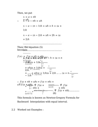 Then, we put
𝑥 = 𝑎 + 𝑛ℎ
+ 𝑢ℎ
∴ 𝑥 − 𝑎 − 𝑛ℎ = 𝑢ℎ
𝑥 − 𝑎 − (𝑛 − 1)ℎ = 𝑢ℎ + ℎ = (𝑢 +
1)ℎ
𝑥 − 𝑎 − (𝑛 − 2)ℎ = 𝑢ℎ + 2ℎ = (𝑢
+ 2)ℎ
…………………………………………………
………..
…………………………………………………
………..
𝑥 − 𝑎 − ℎ = 𝑢ℎ + 𝑛ℎ − ℎ = (𝑢 + 𝑛
− 1)ℎ
Then, the equation (5)
becomes
𝑓(𝑥) = 𝑓(𝑎 + 𝑛ℎ + 𝑢ℎ)
= 𝑓(𝑎 + 𝑛ℎ) + 𝑢ℎ
∇𝑓(𝑎+𝑛ℎ)
ℎ
2
+ 𝑢ℎ(𝑢 + 1)ℎ.
∇
𝑓(𝑎+𝑛ℎ) 2 !
ℎ2 3
+ 𝑢ℎ(𝑢 + 1)ℎ(𝑢 +
2)ℎ.
∇ 𝑓 (𝑎 +𝑛 ℎ ) 3 !
ℎ3 n
+ ……+ 𝑢ℎ(𝑢 + 1)ℎ(𝑢 + 2)ℎ … … (𝑢 + 𝑛
− 1)ℎ
∇ 𝑓 (𝑎 +𝑛 ℎ) 𝑛 !
ℎ𝑛
∴ 𝑓(𝑎 + 𝑛ℎ + 𝑢ℎ) = 𝑓(𝑎 + 𝑛ℎ) +
𝑢∇𝑓(𝑎 + 𝑛ℎ)
+
𝑢(𝑢+1) 2
. ∇ 𝑓(𝑎 +
𝑛ℎ) +
𝑢(𝑢+1)
(𝑢+2)
2 !
3 !
3
. ∇ 𝑓(𝑎
+ 𝑛ℎ)
+ ……. +
𝑢(𝑢+1)(𝑢+2)……
(𝑢+𝑛−1)
𝑛
!
𝑛
. ∇ 𝑓(𝑎 + 𝑛ℎ)……………
(6)
This formula is known as Newton-Gregory Formula for
Backward Interpolation with equal interval.
2.2 Worked out Examples :
 