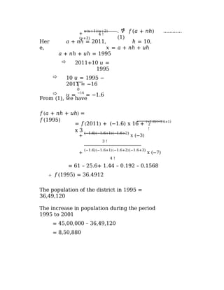 +
𝑢(𝑢+1)(𝑢+2)
(𝑢+3)
4
. ∇ 𝑓(𝑎 + 𝑛ℎ) …………
(1)
4 !
𝑎 + 𝑛ℎ = 2011, ℎ = 10,
𝑥 = 𝑎 + 𝑛ℎ + 𝑢ℎ
Her
e,
1
0
𝑎 + 𝑛ℎ + 𝑢ℎ = 1995
 2011+10 𝑢 =
1995
 10 𝑢 = 1995 −
2011 = −16
 𝑢 =
−16
= −1.6
From (1), we have
𝑓(𝑎 + 𝑛ℎ + 𝑢ℎ) =
𝑓(1995)
2
!
= 𝑓(2011) + (−1.6) x 16 + (−1.6)(−1.6+1)
x 3
+
(−1.6)(−1.6+1)(−1.6+2)
x (−3)
3 !
+
(−1.6)(−1.6+1)(−1.6+2)(−1.6+3)
x (−7)
4 !
= 61 – 25.6+ 1.44 – 0.192 – 0.1568
∴ 𝑓(1995) = 36.4912
The population of the district in 1995 =
36,49,120
The increase in population during the period
1995 to 2001
= 45,00,000 – 36,49,120
= 8,50,880
 
