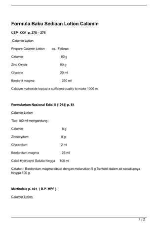 Formula Baku Sediaan Lotion Calamin
USP XXV p. 275 – 276

Calamin Lotion

Prepare Calamin Lotion      as. Follows

Calamin                            80 g

Zinc Oxyde                        80 g

Glycerin                          20 ml

Bentonit magma                      250 ml

Calcium hydroxide topical a sufficient quatity to make 1000 ml




Formularium Nasional Edisi II (1978) p. 54

Calamin Lotion

Tiap 100 ml mengandung :

Calamin                             8g

Zincoxydum                         8g

Glycerolum                         2 ml

Bentonitum magma                    25 ml

Calcii Hydroxydi Solutio hingga   100 ml

Catatan : Bentonitum magma dibuat dengan melarutkan 5 g Bentonit dalam air secukupnya
hingga 100 g.




Martindale p. 491 ( B.P HPF )

Calamin Lotion




                                                                                    1/2
 