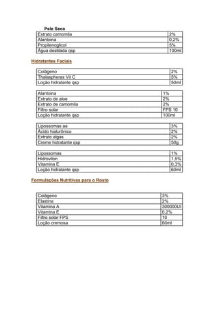 Pele Seca
Extrato camomila 2%
Alantoina 0,2%
Propilenoglicol 5%
Água destilada qsp 100ml
Hidratantes Faciais
Colágeno 2%
Thalaspheras Vit C 5%
Loção hidratante qsp 50ml
Alantoina 1%
Extrato de aloe 2%
Extrato de camomila 2%
Filtro solar FPS 10
Loção hidratante qsp 100ml
Lipossomas ae 3%
Ácido hialurônico 2%
Extrato algas 2%
Creme hidratante qsp 50g
Lipossomas 1%
Hidroviton 1,5%
Vitamina E 0,3%
Loção hidratante qsp 60ml
Formulações Nutritivas para o Rosto
Colágeno 3%
Elastina 2%
Vitamina A 300000UI
Vitamina E 0,2%
Filtro solar FPS 10
Loção cremosa 60ml
 