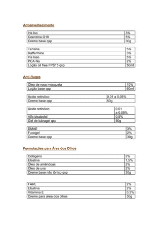 Antienvelhecimento
Iris Iso 3%
Coenzina Q10 5%
Creme base qsp 30g
Tensine 5%
Raffermine 3%
Iris Isso 5%
PCA Na 2%
Loção oil free FPS15 qsp 50ml
Anti-Rugas
Óleo de rosa mosqueta 10%
Loção base qsp 60ml
Ácido retinóico 0,01 a 0,05%
Creme base qsp 50g
Ácido retinóico 0,01
a 0,05%
Alfa bisabolol 0,5%
Gel de lubragel qsp 50g
DMAE 3%
Fucogel 2%
Creme base qsp 30g
Formulações para Área dos Olhos
Colágeno 2%
Elastina 1,5%
Óleo de amêndoas 2%
Óleo de uva 2%
Creme base não iônico qsp 30g
FARL 2%
Elastina 2%
Vitamina E 0,3%
Creme para área dos olhos 30g
 