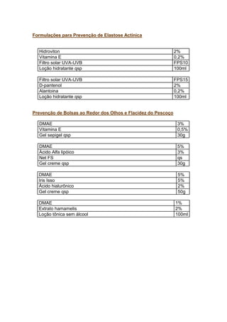 Formulações para Prevenção de Elastose Actínica
Hidroviton 2%
Vitamina E 0,2%
Filtro solar UVA-UVB FPS10
Loção hidratante qsp 100ml
Filtro solar UVA-UVB FPS15
D-pantenol 2%
Alantoina 0,2%
Loção hidratante qsp 100ml
Prevenção de Bolsas ao Redor dos Olhos e Flacidez do Pescoço
DMAE 3%
Vitamina E 0,5%
Gel sepigel qsp 30g
DMAE 5%
Ácido Alfa lipóico 3%
Net FS qs
Gel creme qsp 30g
DMAE 5%
Iris Isso 5%
Ácido hialurônico 2%
Gel creme qsp 50g
DMAE 1%
Extrato hamamelis 2%
Loção tônica sem álcool 100ml
 