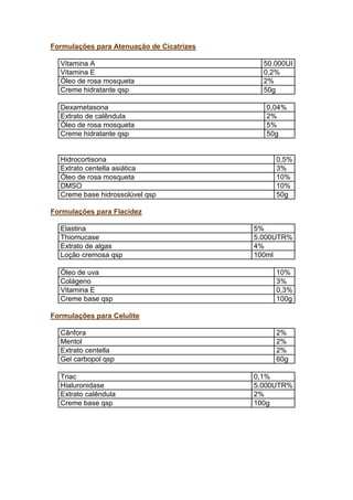 Formulações para Atenuação de Cicatrizes
Vitamina A 50.000UI
Vitamina E 0,2%
Óleo de rosa mosqueta 2%
Creme hidratante qsp 50g
Dexametasona 0,04%
Extrato de calêndula 2%
Óleo de rosa mosqueta 5%
Creme hidratante qsp 50g
Hidrocortisona 0,5%
Extrato centella asiática 3%
Óleo de rosa mosqueta 10%
DMSO 10%
Creme base hidrossolúvel qsp 50g
Formulações para Flacidez
Elastina 5%
Thiomucase 5.000UTR%
Extrato de algas 4%
Loção cremosa qsp 100ml
Óleo de uva 10%
Colágeno 3%
Vitamina E 0,3%
Creme base qsp 100g
Formulações para Celulite
Cânfora 2%
Mentol 2%
Extrato centella 2%
Gel carbopol qsp 60g
Triac 0,1%
Hialuronidase 5.000UTR%
Extrato calêndula 2%
Creme base qsp 100g
 