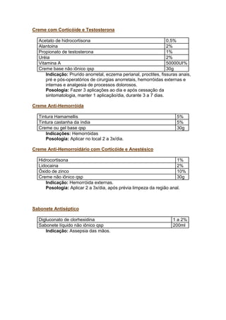 Creme com Corticóide e Testosterona
Acetato de hidrocortisona 0,5%
Alantoina 2%
Propionato de testosterona 1%
Uréia 2%
Vitamina A 50000UI%
Creme base não iônico qsp 30g
Indicação: Prurido anorretal, eczema perianal, proctites, fissuras anais,
pré e pós-operatórios de cirurgias anorretais, hemorróidas externas e
internas e analgesia de processos dolorosos.
Posologia: Fazer 3 aplicações ao dia e após cessação da
sintomatologia, manter 1 aplicação/dia, durante 3 a 7 dias.
Creme Anti-Hemorróida
Tintura Hamamellis 5%
Tintura castanha da índia 5%
Creme ou gel base qsp 30g
Indicações: Hemorróidas
Posologia: Aplicar no local 2 a 3x/dia.
Creme Anti-Hemorroidário com Corticóide e Anestésico
Hidrocortisona 1%
Lidocaina 2%
Óxido de zinco 10%
Creme não iônico qsp 30g
Indicação: Hemorróida externas.
Posologia: Aplicar 2 a 3x/dia, após prévia limpeza da região anal.
Sabonete Antiséptico
Digluconato de clorhexidina 1 a 2%
Sabonete líquido não iônico qsp 200ml
Indicação: Assepsia das mãos.
 