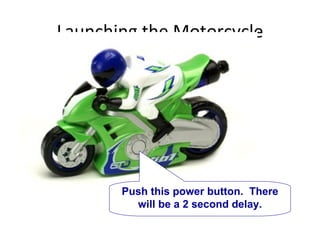 Launching the Motorcycle Push this power button.  There will be a 2 second delay. 