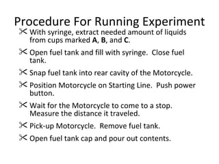 Procedure For Running Experiment With syringe, extract needed amount of liquids from cups marked  A ,  B , and  C . Open fuel tank and fill with syringe.  Close fuel tank. Snap fuel tank into rear cavity of the Motorcycle. Position Motorcycle on Starting Line.  Push power button. Wait for the Motorcycle to come to a stop.  Measure the distance it traveled. Pick-up Motorcycle.  Remove fuel tank. Open fuel tank cap and pour out contents. 