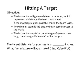 Hitting A Target Objective: The instructor will give each team a number, which represents a distance the team must meet. If the motorcycle goes past this mark, the team loses. The winning team is the one who can come closest to the mark. The instructor may take the average of several runs (e.g., the average distance after 3 attempts) The target distance for your team is  _______  inches. What fuel mixture will you make? (hint: Cube Plot) 