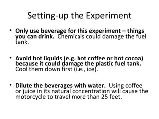 Setting-up the Experiment Only use beverage for this experiment – things you can drink.  Chemicals could damage the fuel tank. Avoid hot liquids (e.g. hot coffee or hot cocoa) because it could damage the plastic fuel tank.  Cool them down first (i.e., ice). Dilute the beverages with water.   Using coffee or juice in its natural concentration will cause the motorcycle to travel more than 25 feet. 
