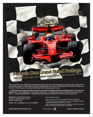 ormula One G rand Stand Packer ge0!
                                      a
       F                            mb 201
                                            on, from 12th to                            14th Nove
       AED 1,5      0 0 per night, per pers

Gear up for three days of adrenalin pumping action! Experience the thrill and excitement of Formula One racing with our
exclusive Bonnington F1 offer! Stay for just AED 1,500 per night from 12th to 14th November 2010 and let us bring you to
the heart of the F1 action at Yas Island, Abu Dhabi! Our lineup of specials include:
• Complimentary three days Formula One ticket for the 2010 Abu Dhabi Grand Prix including transfer to and from Yas
Island circuit • Three Nights Stay in a Bonnington Deluxe Room • Complimentary transfer to and from Dubai International
Airport • Complimentary Breakfast • Complimentary welcome drink in Healey’s Bar & Terrace on the day of arrival

Bonnington Jumeirah Lakes Towers                         Terms and Conditions apply:
Cluster J - Jumeirah Lakes Towers                        • Rates are subject to 10% service charge and 10% government taxes
PO Box 37246, Dubai                                      • All reservations have to be prepaid in full and are non-refundable. Stay dates
Phone: +971 4 3560000, Fax: +971 4 3560400                cannot be amended once booking has been made
                                                         • AED 1,500 per night single occupancy, A supplement of AED 750 on double
                                                         occupancy. Maximum in a Deluxe Room is two people.


WWW.BONNINGTONTOWER.COM                                                                               DUBAI•LONDON•DUBLIN
 