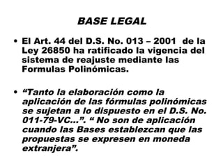 BASE LEGAL
• El Art. 44 del D.S. No. 013 – 2001 de la
Ley 26850 ha ratificado la vigencia del
sistema de reajuste mediante las
Formulas Polinómicas.
• “Tanto la elaboración como la
aplicación de las fórmulas polinómicas
se sujetan a lo dispuesto en el D.S. No.
011-79-VC...”. “ No son de aplicación
cuando las Bases establezcan que las
propuestas se expresen en moneda
extranjera”.
 