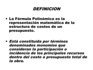 DEFINICION
• La Fórmula Polinómica es la
representación matemática de la
estructura de costos de un
presupuesto.
• Está constituída por términos
denominados monomios que
consideran la participación o
incidencia de los principales recursos
dentro del costo o presupuesto total de
la obra.
 