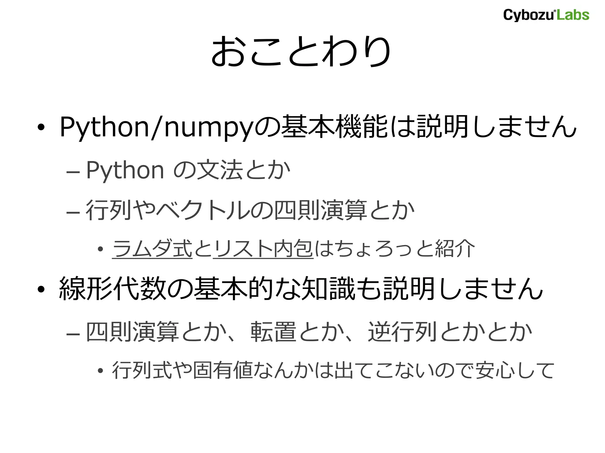 おことわり • Python/numpyの基本機能は説明しません – Python の文法とか – 行列やベクトルの四則演算とか • ラムダ式とリスト内包はちょろっと紹介 • 線形代数の基本的な知識も説明しません – 四則演算とか、転置とか、逆行列とかとか • 行列式や固有値なんかは出てこないので安心して 