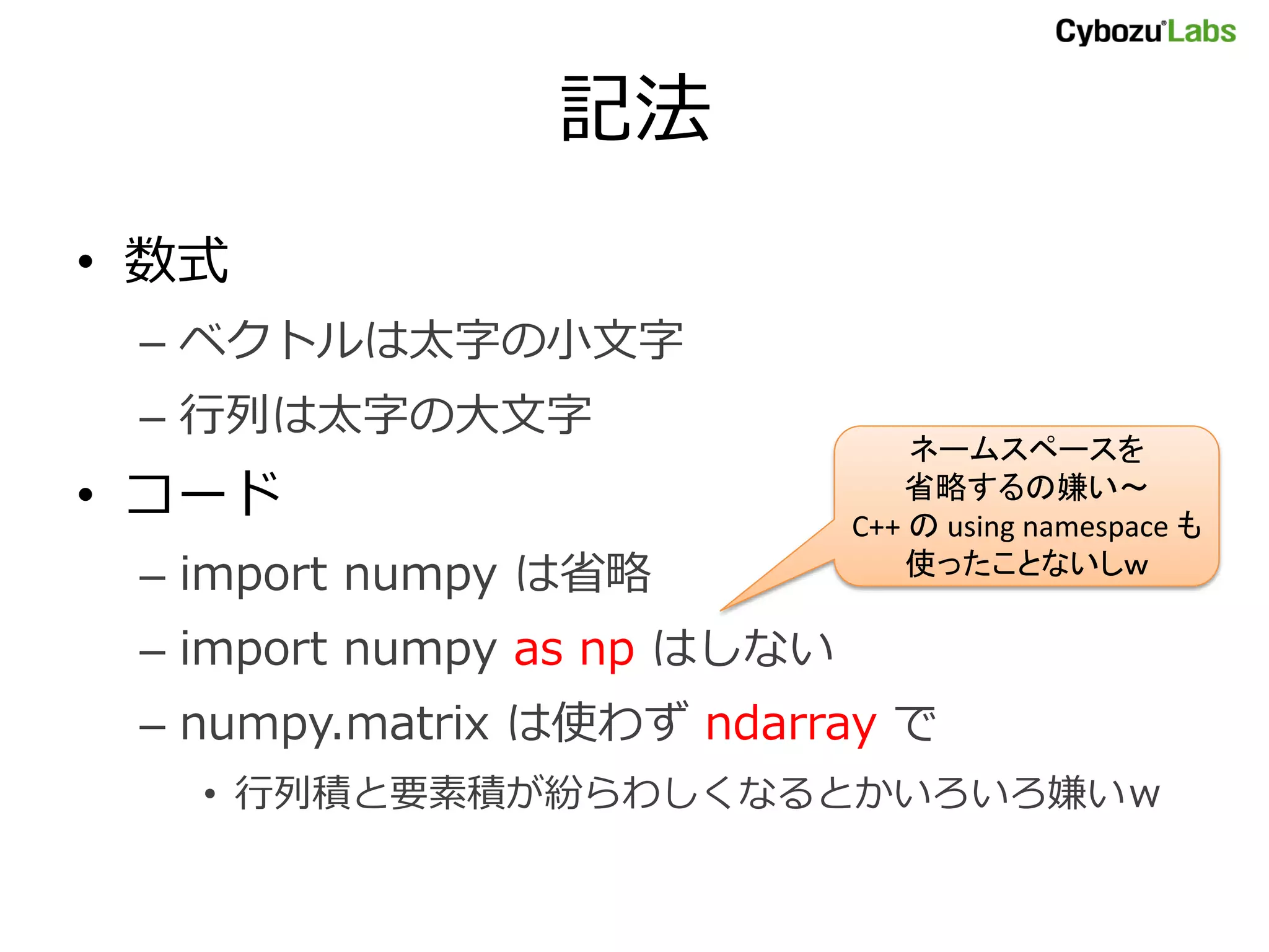 記法 • 数式 – ベクトルは太字の小文字 – 行列は太字の大文字 ネームスペースを • コード 省略するの嫌い～ C++ の using namespace も – import numpy は省略 使ったことないしｗ – import numpy as np はしない – numpy.matrix は使わず ndarray で • 行列積と要素積が紛らわしくなるとかいろいろ嫌いｗ 
