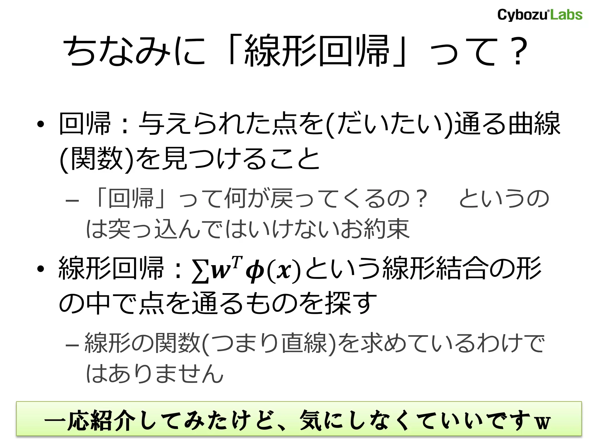 ちなみに「線形回帰」って？ • 回帰：与えられた点を(だいたい)通る曲線 (関数)を見つけること – 「回帰」って何が戻ってくるの？ というの は突っ込んではいけないお約束 • 線形回帰：∑ ()という線形結合の形 の中で点を通るものを探す – 線形の関数(つまり直線)を求めているわけで はありません 一応紹介してみたけど、気にしなくていいですｗ 