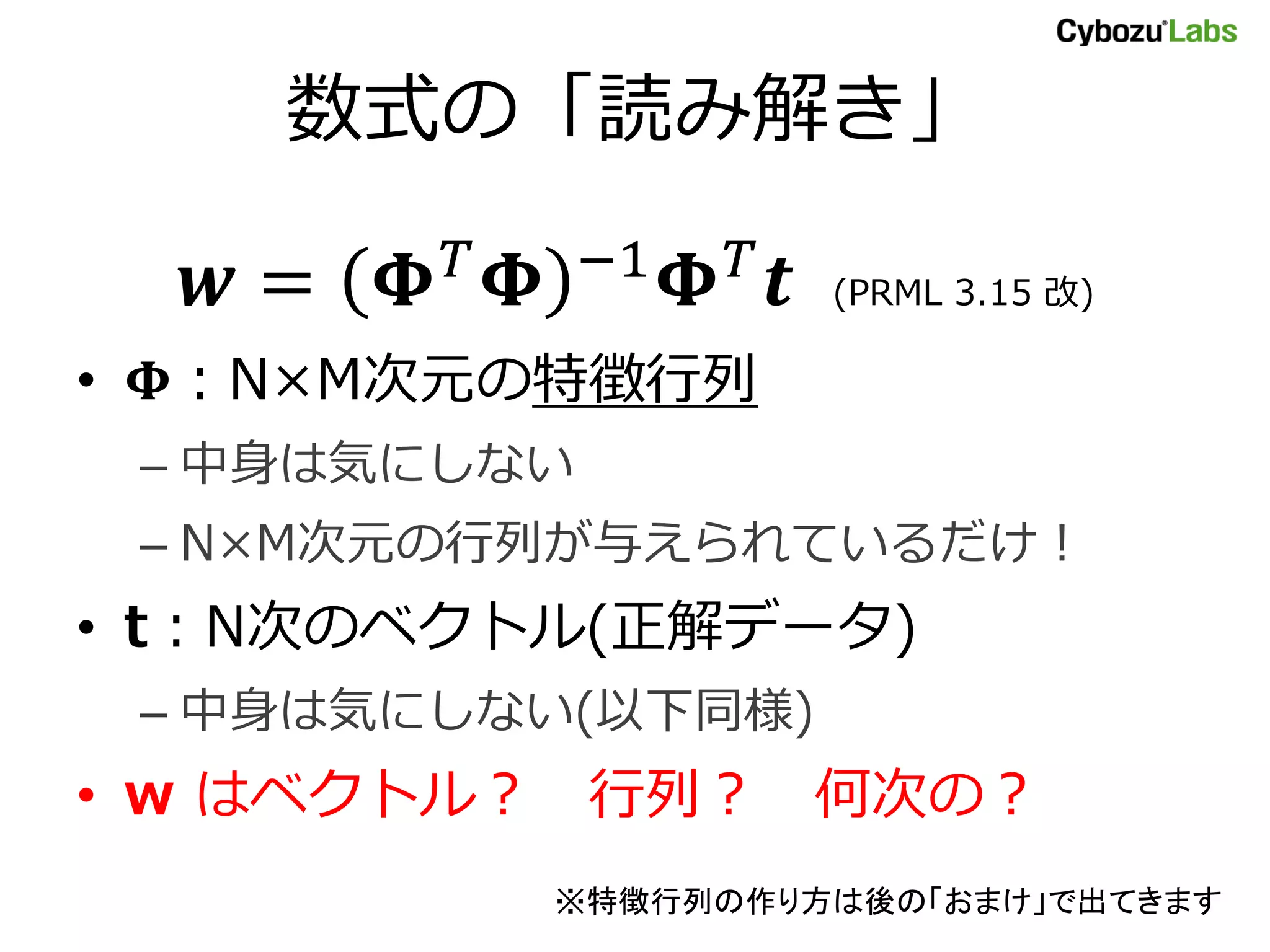 数式の「読み解き」 = −1 (PRML 3.15 改) • ：N×M次元の特徴行列 – 中身は気にしない – N×M次元の行列が与えられているだけ！ • t：N次のベクトル(正解データ) – 中身は気にしない(以下同様) • w はベクトル？ 行列？ 何次の？ ※特徴行列の作り方は後の「おまけ」で出てきます 