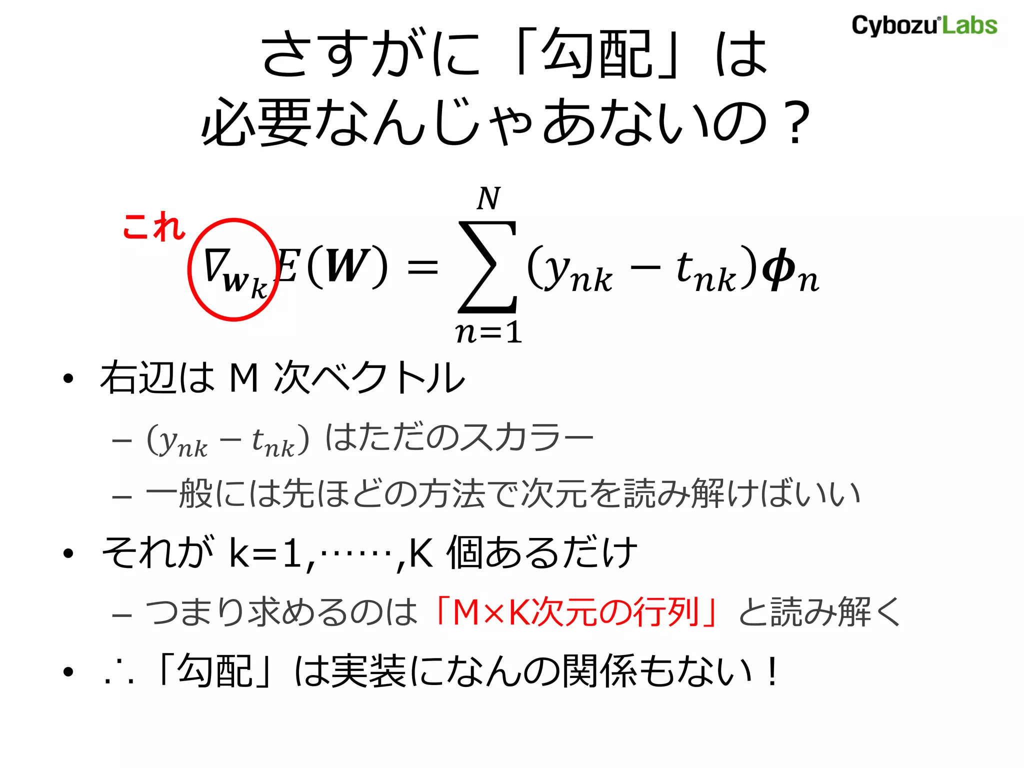 さすがに「勾配」は 必要なんじゃあないの？ これ = − =1 • 右辺は M 次ベクトル – − はただのスカラー – 一般には先ほどの方法で次元を読み解けばいい • それが k=1,……,K 個あるだけ – つまり求めるのは「M×K次元の行列」と読み解く • ∴「勾配」は実装になんの関係もない！ 