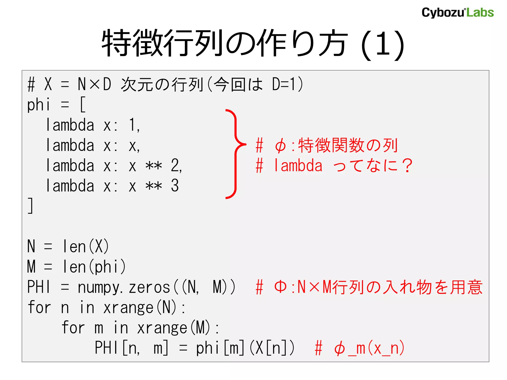 特徴行列の作り方 (1) # X = N×D 次元の行列(今回は D=1) phi = [ lambda x: 1, lambda x: x, # φ:特徴関数の列 lambda x: x ** 2, # lambda ってなに？ lambda x: x ** 3 ] N = len(X) M = len(phi) PHI = numpy.zeros((N, M)) # Φ:N×M行列の入れ物を用意 for n in xrange(N): for m in xrange(M): PHI[n, m] = phi[m](X[n]) # φ_m(x_n) 