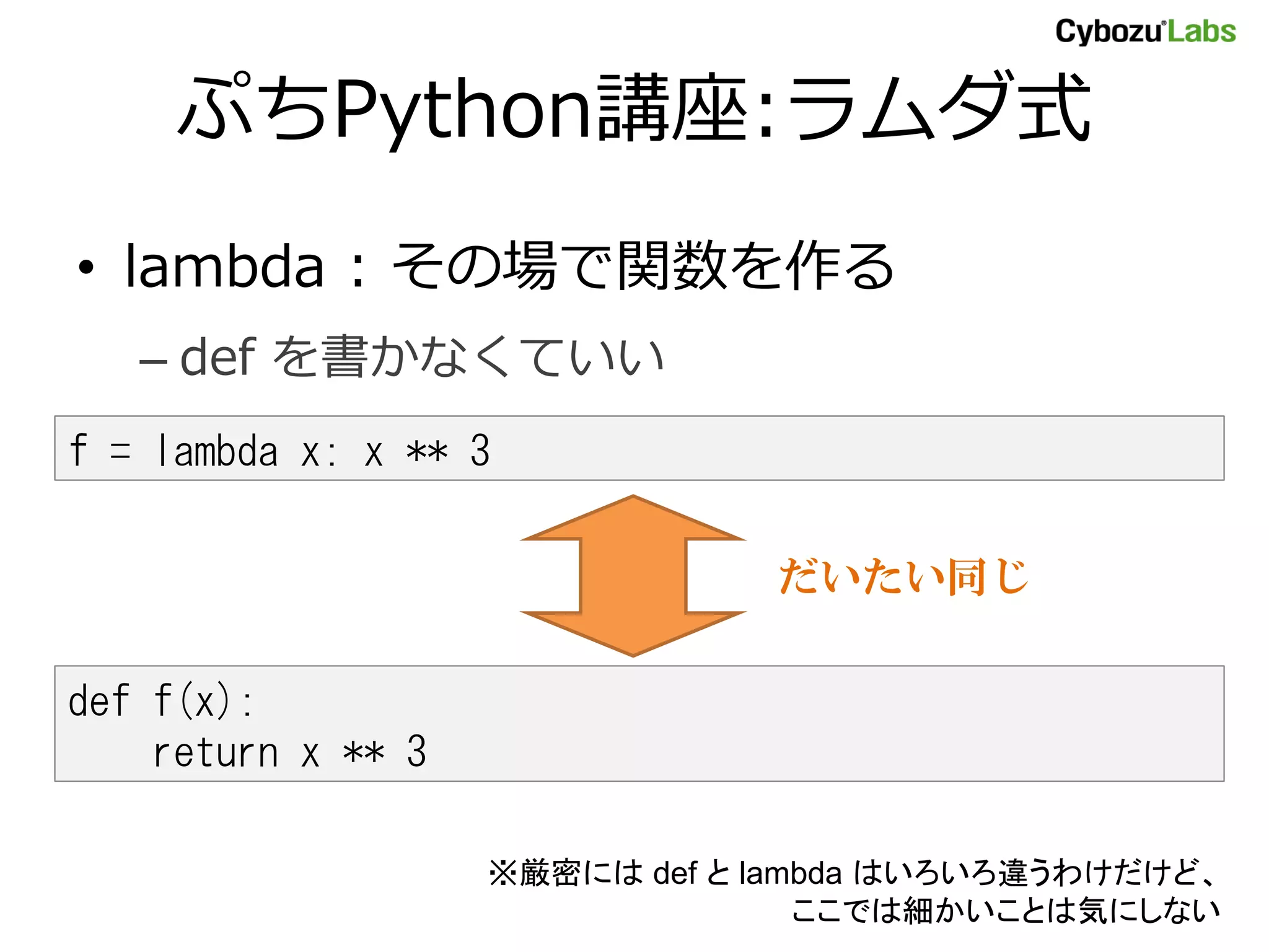 ぷちPython講座:ラムダ式 • lambda : その場で関数を作る – def を書かなくていい f = lambda x: x ** 3 だいたい同じ def f(x): return x ** 3 ※厳密には def と lambda はいろいろ違うわけだけど、 ここでは細かいことは気にしない 