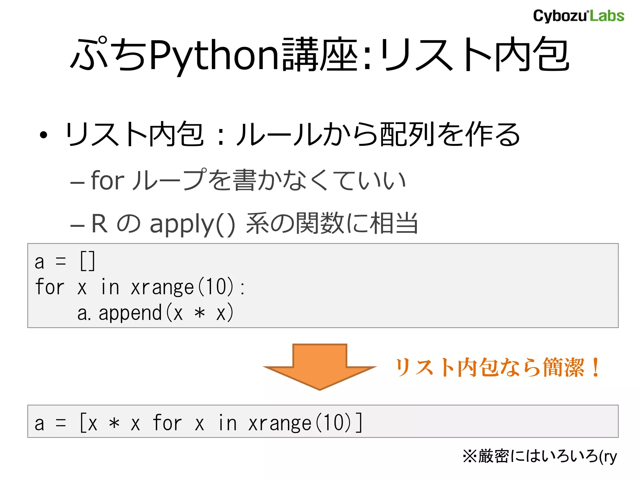ぷちPython講座:リスト内包 • リスト内包 : ルールから配列を作る – for ループを書かなくていい – R の apply() 系の関数に相当 a = [] for x in xrange(10): a.append(x * x) リスト内包なら簡潔！ a = [x * x for x in xrange(10)] ※厳密にはいろいろ(ry 