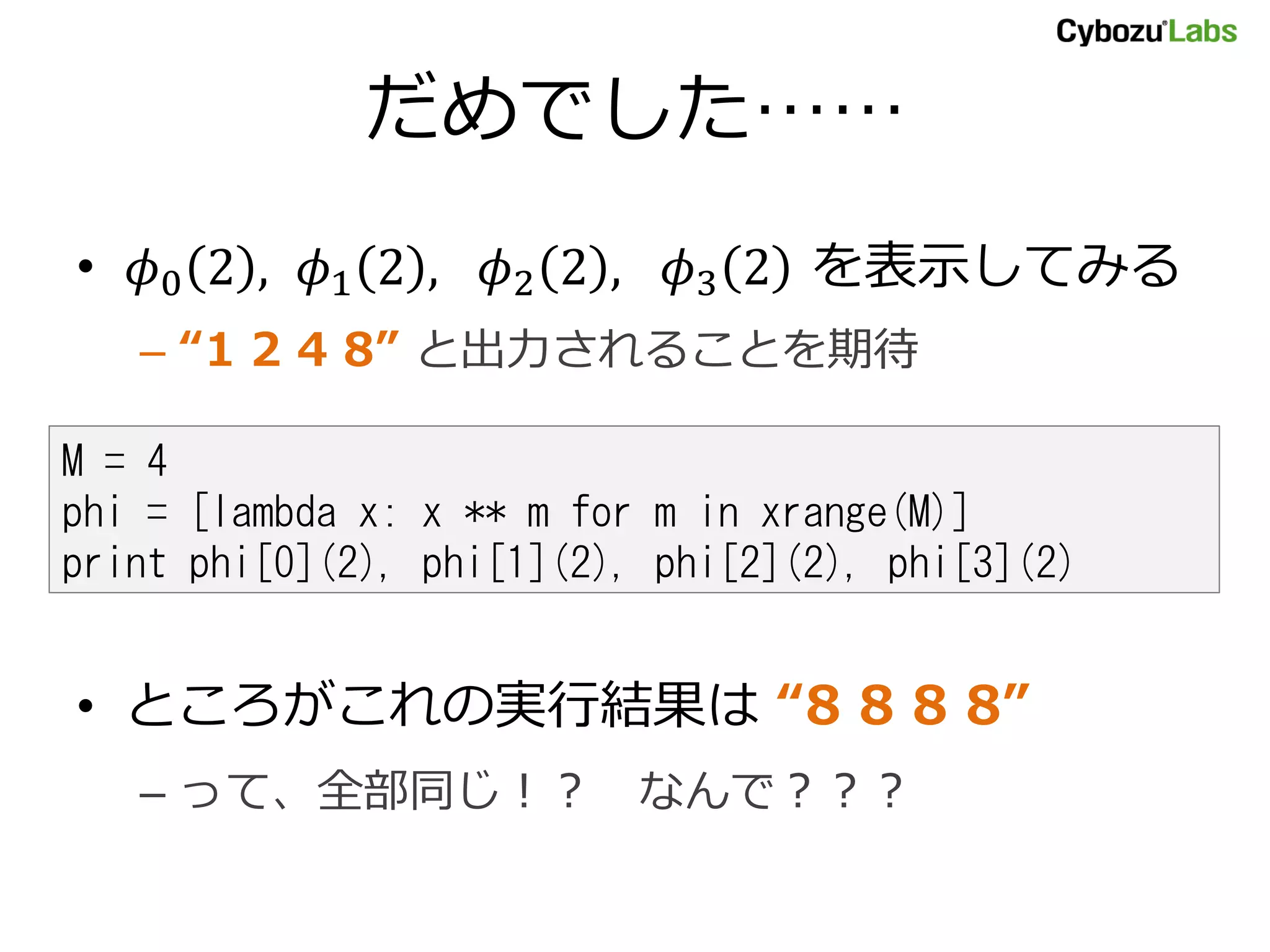 だめでした…… • 0 2 , 1 2 , 2 2 , 3 2 を表示してみる – “1 2 4 8” と出力されることを期待 M = 4 phi = [lambda x: x ** m for m in xrange(M)] print phi[0](2), phi[1](2), phi[2](2), phi[3](2) • ところがこれの実行結果は “8 8 8 8” – って、全部同じ！？ なんで？？？ 