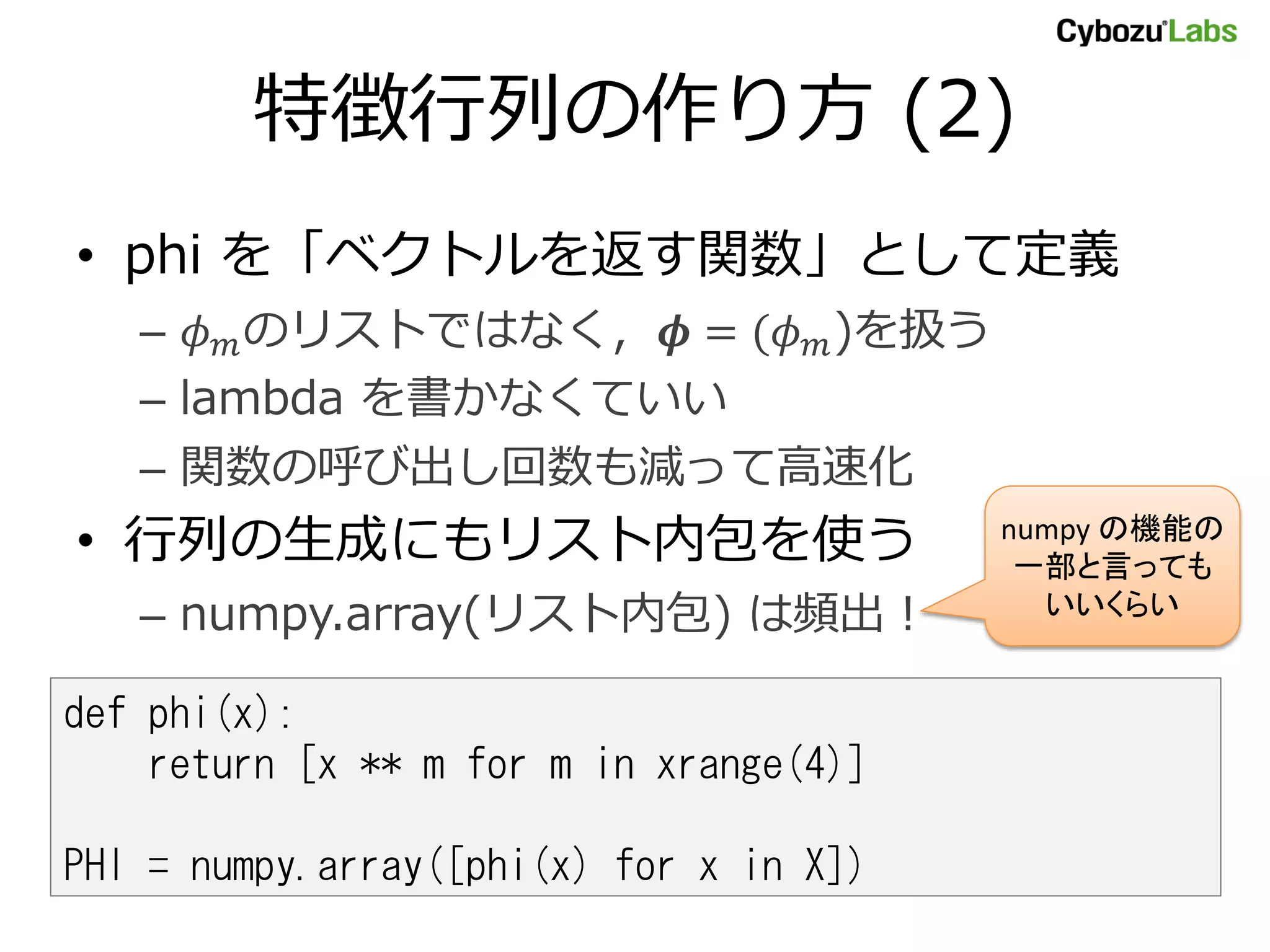 特徴行列の作り方 (2) • phi を「ベクトルを返す関数」として定義 – のリストではなく， = ( )を扱う – lambda を書かなくていい – 関数の呼び出し回数も減って高速化 • 行列の生成にもリスト内包を使う numpy の機能の 一部と言っても – numpy.array(リスト内包) は頻出！ いいくらい def phi(x): return [x ** m for m in xrange(4)] PHI = numpy.array([phi(x) for x in X]) 