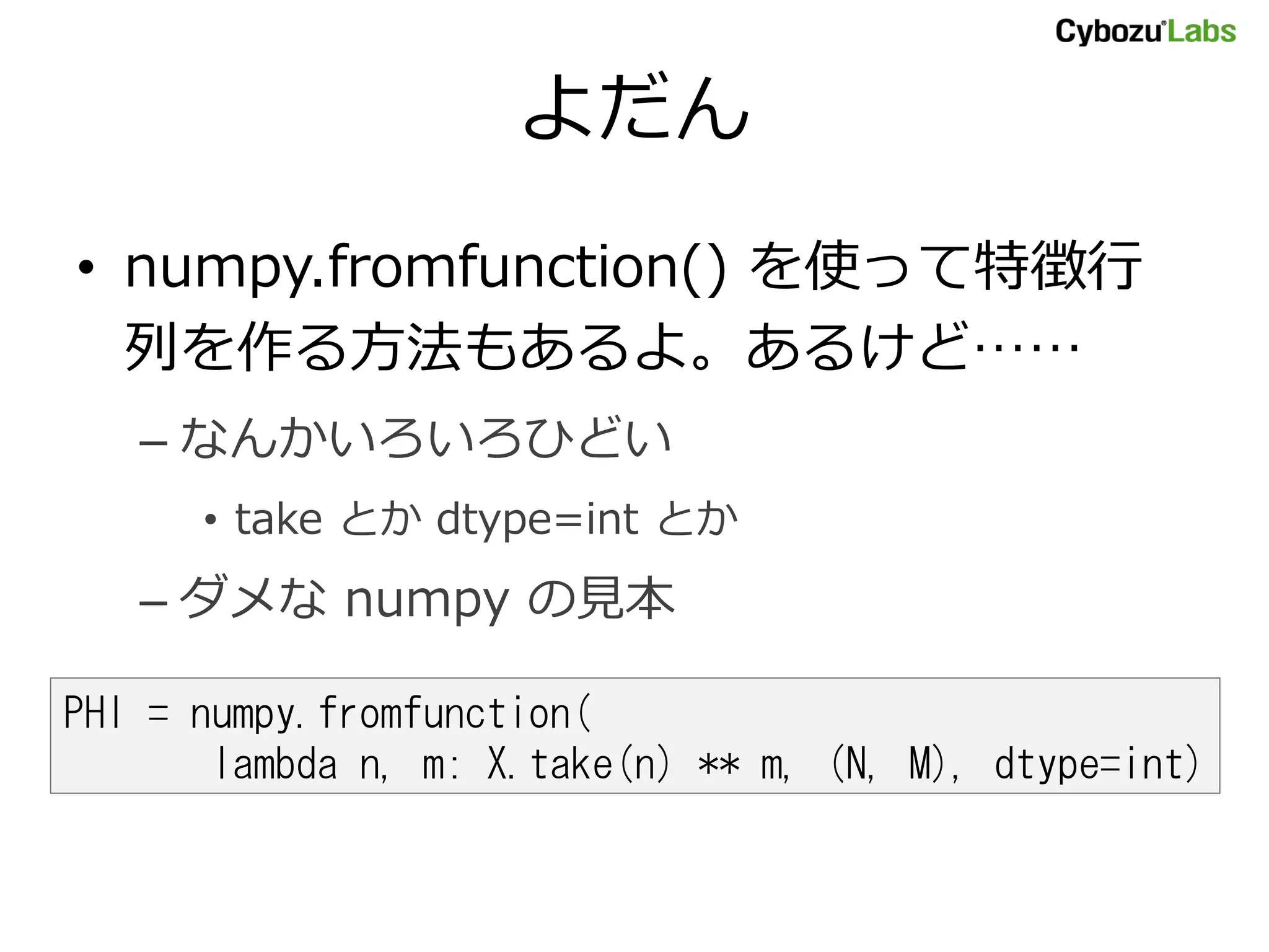 よだん • numpy.fromfunction() を使って特徴行 列を作る方法もあるよ。あるけど…… – なんかいろいろひどい • take とか dtype=int とか – ダメな numpy の見本 PHI = numpy.fromfunction( lambda n, m: X.take(n) ** m, (N, M), dtype=int) 
