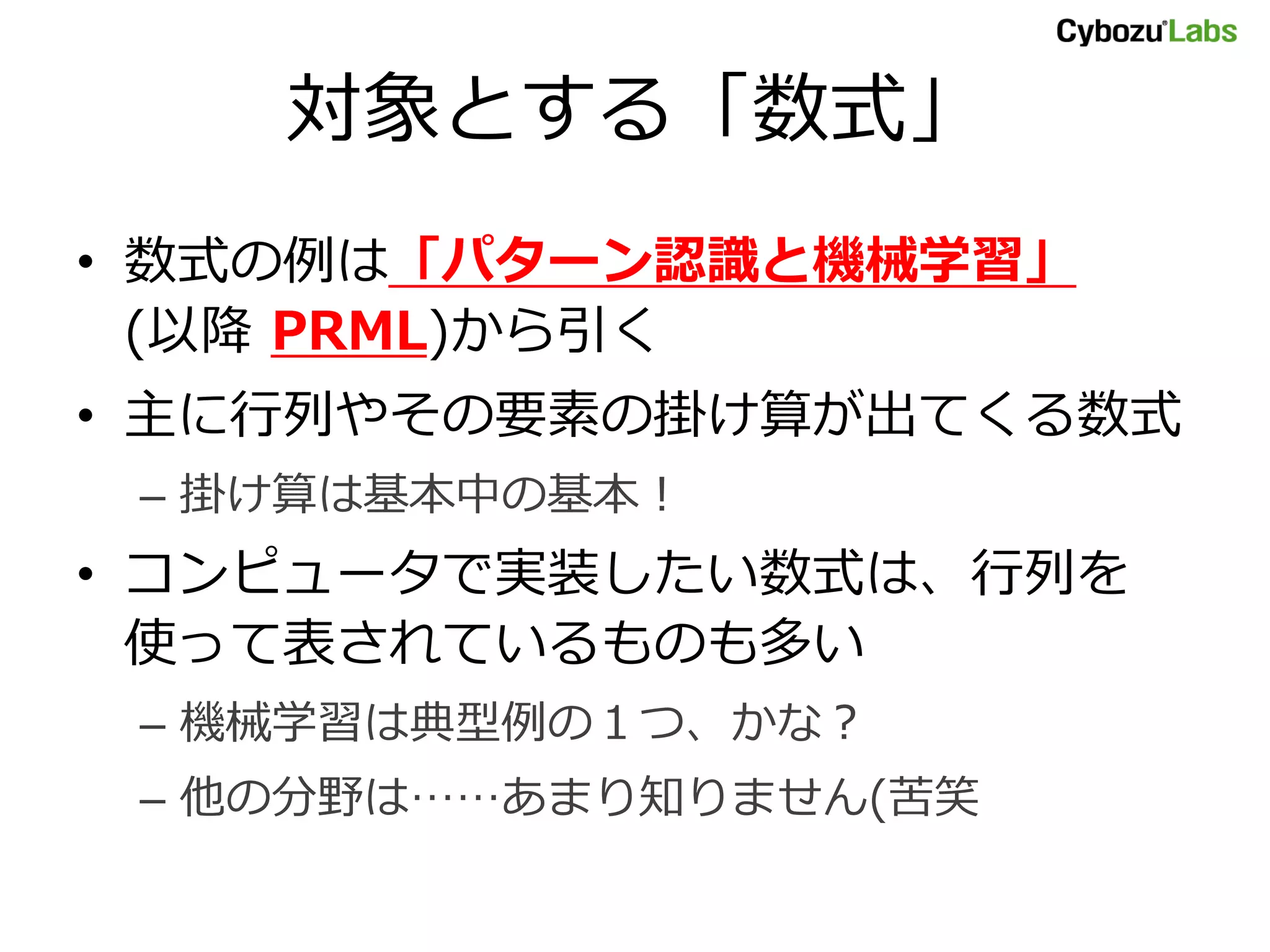 対象とする「数式」 • 数式の例は「パターン認識と機械学習」 (以降 PRML)から引く • 主に行列やその要素の掛け算が出てくる数式 – 掛け算は基本中の基本！ • コンピュータで実装したい数式は、行列を 使って表されているものも多い – 機械学習は典型例の１つ、かな？ – 他の分野は……あまり知りません(苦笑 
