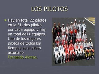LOS PILOTOS Hay en total 22 pilotos en la F1, dos pilotos por cada equipo y hay un total de11 equipos. Uno de los mejores pilotos de todos los tiempos es el piloto asturiano  Fernando Alonso. 