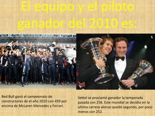 El equipo y el piloto ganador del 2010 es:Red Bull ganó el campeonato de constructores de el año 2010 con 459 por encima de McLaren Mercedes y Ferrari.Vettel se proclamó ganador la temporada pasada con 256. Este mundial se decidio en la ultima carrera alonso quedó segundo, por poco menos con 252.
