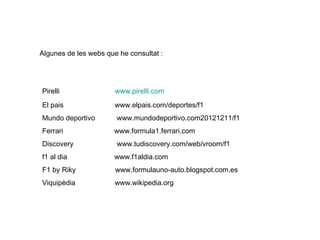 Pirelli www.pirelli.com
El pais www.elpais.com/deportes/f1
Mundo deportivo www.mundodeportivo.com20121211/f1
Ferrari www.formula1.ferrari.com
Discovery www.tudiscovery.com/web/vroom/f1
f1 al dia www.f1aldia.com
F1 by Riky www.formulauno-auto.blogspot.com.es
Viquipèdia www.wikipedia.org
Algunes de les webs que he consultat :
 