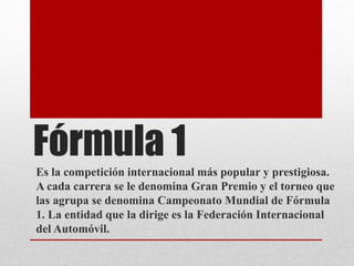 Fórmula 1
Es la competición internacional más popular y prestigiosa.
A cada carrera se le denomina Gran Premio y el torneo que
las agrupa se denomina Campeonato Mundial de Fórmula
1. La entidad que la dirige es la Federación Internacional
del Automóvil.
 
