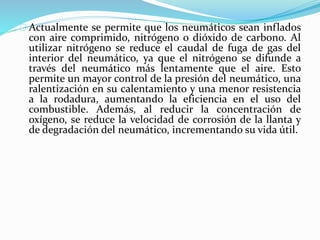 Actualmente se permite que los neumáticos sean inflados
con aire comprimido, nitrógeno o dióxido de carbono. Al
utilizar nitrógeno se reduce el caudal de fuga de gas del
interior del neumático, ya que el nitrógeno se difunde a
través del neumático más lentamente que el aire. Esto
permite un mayor control de la presión del neumático, una
ralentización en su calentamiento y una menor resistencia
a la rodadura, aumentando la eficiencia en el uso del
combustible. Además, al reducir la concentración de
oxígeno, se reduce la velocidad de corrosión de la llanta y
de degradación del neumático, incrementando su vida útil.
 