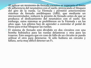 Al aplicar un momento de frenada excesivo se superaría el límite
de adherencia del neumático con el suelo, provocando el bloqueo
del giro de la rueda. La Fórmula 1 permitió anteriormente
sistemas de frenado antibloqueo (ABS), que mediante un
microcontrolador, reducen la presión de frenado antes de que se
produzca el deslizamiento del neumático con el suelo. Sin
embargo, estos sistemas se prohibieron en la Fórmula 1 en los
años 1990. Los pilotos han de aprender a controlar el pedal de
freno para evitar bloquear las ruedas.
El sistema de frenado está dividido en dos circuitos con una
bomba hidráulica para las ruedas delanteras y otra para las
traseras. Esto asegura que en caso de fallo de un circuito se pueda
utilizar el otro para detenerse. Si sólo hubiera un circuito y
fallara, sería muy difícil detener un F1.
 